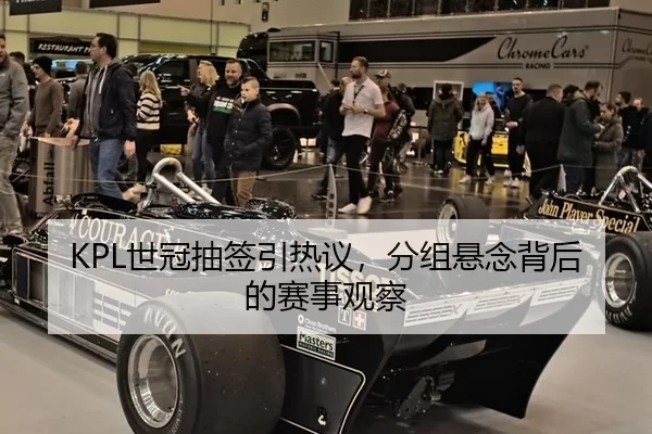KPL世冠抽签引热议，分组悬念背后的赛事观察